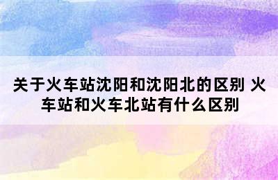 关于火车站沈阳和沈阳北的区别 火车站和火车北站有什么区别